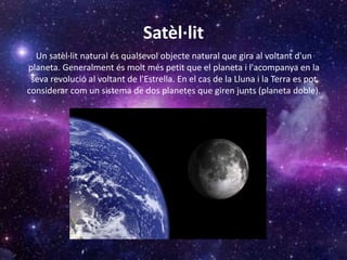 Satèl·lit
Un satèl·lit natural és qualsevol objecte natural que gira al voltant d'un
planeta. Generalment és molt més petit que el planeta i l'acompanya en la
seva revolució al voltant de l'Estrella. En el cas de la Lluna i la Terra es pot
considerar com un sistema de dos planetes que giren junts (planeta doble).
 