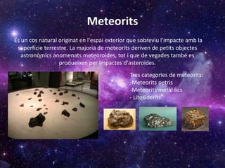 Meteorits
És un cos natural originat en l'espai exterior que sobreviu l'impacte amb la
superfície terrestre. La majoria de meteorits deriven de petits objectes
astronòmics anomenats meteoroides, tot i que de vegades també es
produeixen per impactes d'asteroides.
Tres categories de meteorits:
-Meteorits petris
-Meteorits metàl·lics
- Litosiderits
 