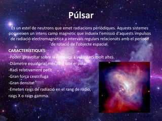 Púlsar
És un estel de neutrons que emet radiacions periòdiques. Aquests sistemes
posseeixen un intens camp magnètic que indueix l'emissió d'aquests impulsos
de radiació electromagnètica a intervals regulars relacionats amb el període
de rotació de l'objecte espacial.
CARACTERÍSTIQUES:
-Poden giravoltar sobre si mateixos a velocitatS molt altes.
-Diàmetre equatorial més llarg que el polar
-Radi relativament petit
-Gran força centrífuga
-Gran densitat
-Emeten raigs de radiació en el rang de ràdio,
raigs X o raigs gamma.
 