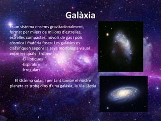 Galàxia
És un sistema ensems gravitacionalment,
format per milers de milions d'estrelles,
estrelles compactes, núvols de gas i pols
còsmica i matèria fosca. Les galàxies es
classifiquen segons la seva morfologia visual
entre les quals trobem:
-El·líptiques
-Espirals
-Irregulars
El sistema solar, i per tant també el nostre
planeta es troba dins d'una galàxia, la Via Làctia
 