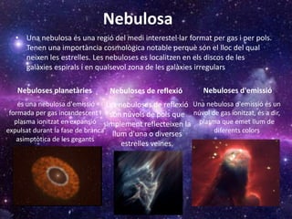 Nebulosa
• Una nebulosa és una regió del medi interestel·lar format per gas i per pols.
Tenen una importància cosmològica notable perquè són el lloc del qual
neixen les estrelles. Les nebuloses es localitzen en els discos de les
galàxies espirals i en qualsevol zona de les galàxies irregulars
Nebuloses planetàries Nebuloses d'emissió
Una nebulosa d'emissió és un
núvol de gas ionitzat, és a dir,
plasma que emet llum de
diferents colors
és una nebulosa d'emissió
formada per gas incandescent i
plasma ionitzat en expansió
expulsat durant la fase de branca
asimptòtica de les gegants
Nebuloses de reflexió
Les nebuloses de reflexió
són núvols de pols que
simplement reflecteixen la
llum d'una o diverses
estrelles veïnes.
 