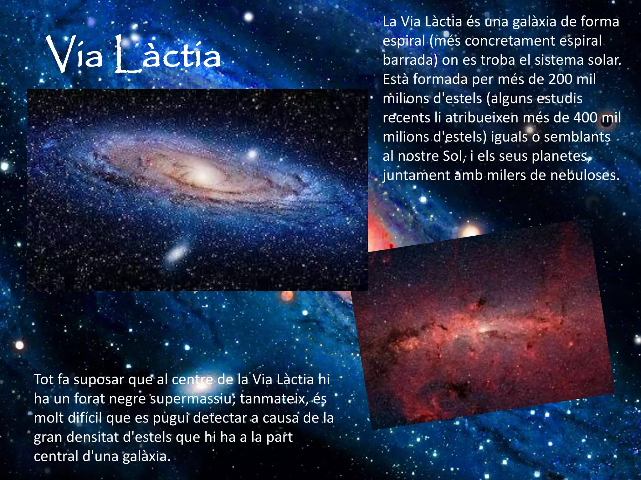Via Làctia
La Via Làctia és una galàxia de forma
espiral (més concretament espiral
barrada) on es troba el sistema solar.
Està formada per més de 200 mil
milions d'estels (alguns estudis
recents li atribueixen més de 400 mil
milions d'estels) iguals o semblants
al nostre Sol, i els seus planetes,
juntament amb milers de nebuloses.
Tot fa suposar que al centre de la Via Làctia hi
ha un forat negre supermassiu; tanmateix, és
molt difícil que es pugui detectar a causa de la
gran densitat d'estels que hi ha a la part
central d'una galàxia.
 