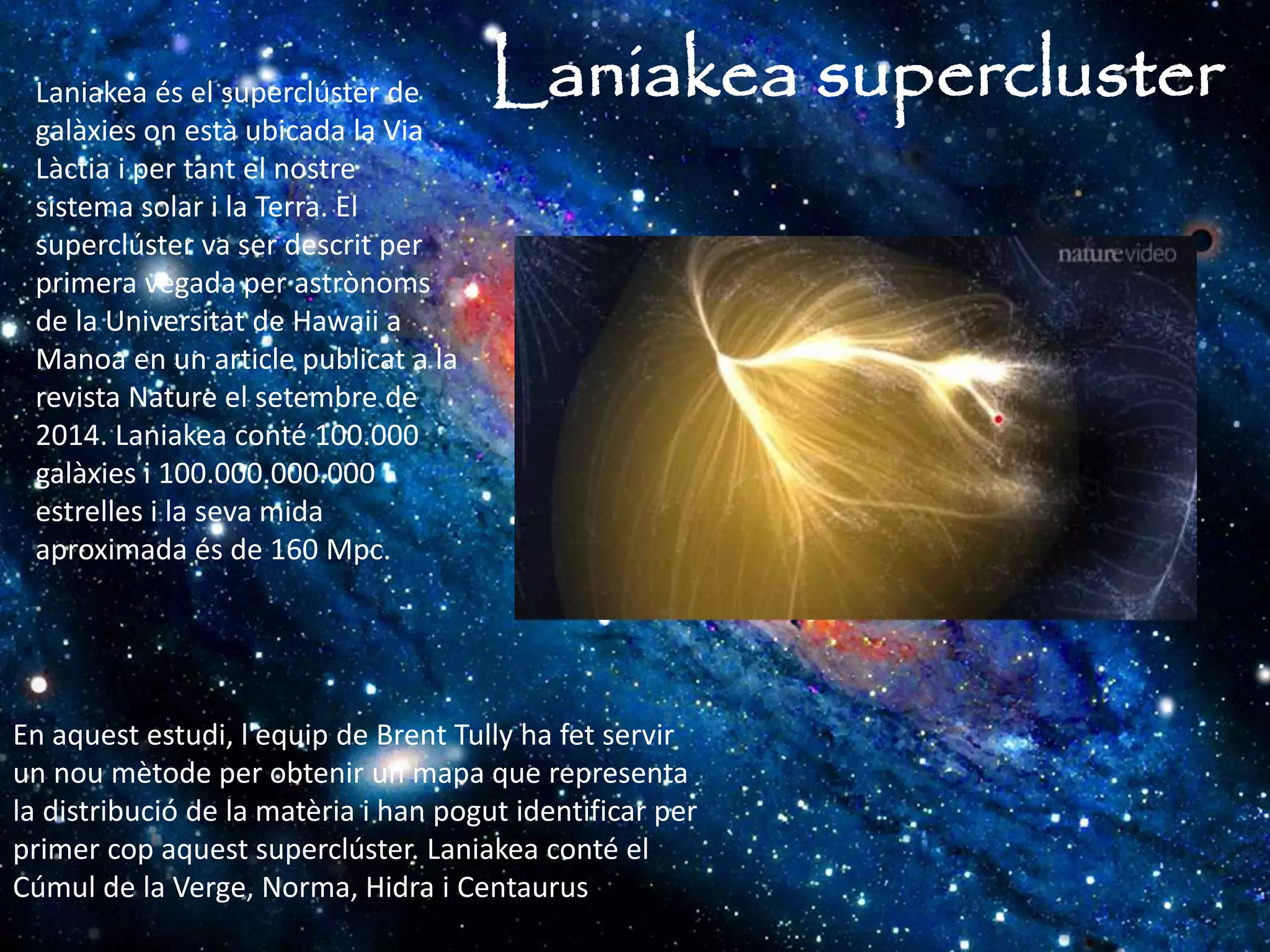Laniakea superclusterLaniakea és el superclúster de
galàxies on està ubicada la Via
Làctia i per tant el nostre
sistema solar i la Terra. El
superclúster va ser descrit per
primera vegada per astrònoms
de la Universitat de Hawaii a
Manoa en un article publicat a la
revista Nature el setembre de
2014. Laniakea conté 100.000
galàxies i 100.000.000.000
estrelles i la seva mida
aproximada és de 160 Mpc.
En aquest estudi, l'equip de Brent Tully ha fet servir
un nou mètode per obtenir un mapa que representa
la distribució de la matèria i han pogut identificar per
primer cop aquest superclúster. Laniakea conté el
Cúmul de la Verge, Norma, Hidra i Centaurus
 