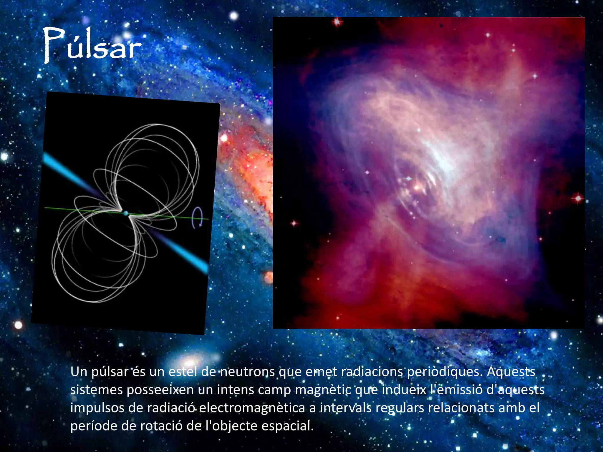 Púlsar
Un púlsar és un estel de neutrons que emet radiacions periòdiques. Aquests
sistemes posseeixen un intens camp magnètic que indueix l'emissió d'aquests
impulsos de radiació electromagnètica a intervals regulars relacionats amb el
període de rotació de l'objecte espacial.
 