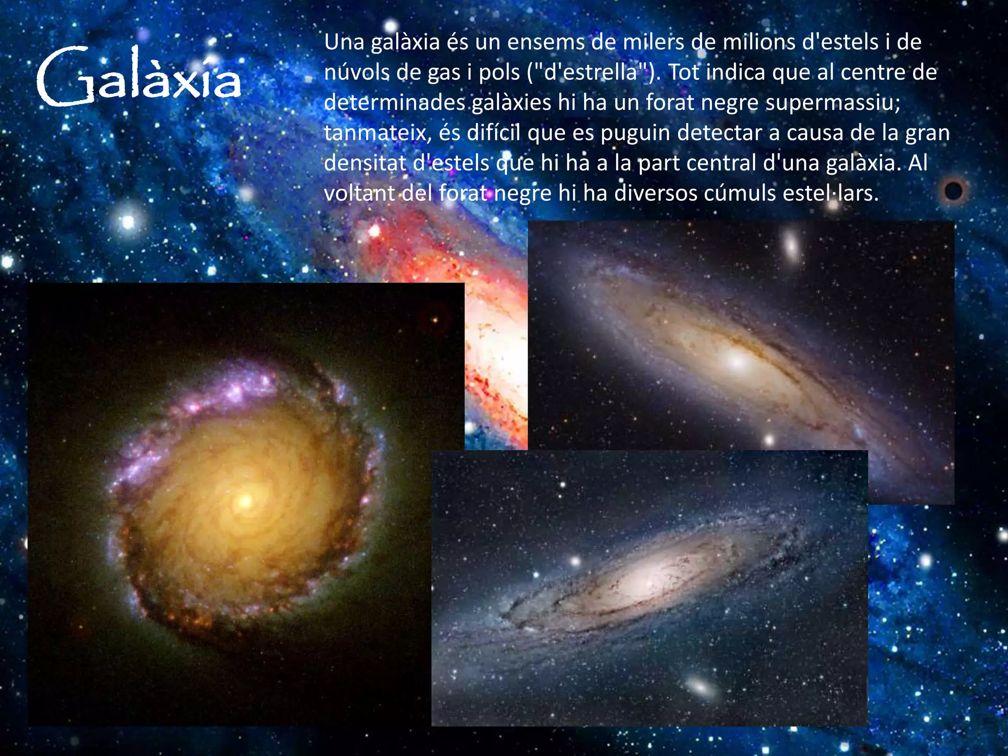 Galàxia
Una galàxia és un ensems de milers de milions d'estels i de
núvols de gas i pols ("d'estrella"). Tot indica que al centre de
determinades galàxies hi ha un forat negre supermassiu;
tanmateix, és difícil que es puguin detectar a causa de la gran
densitat d'estels que hi ha a la part central d'una galàxia. Al
voltant del forat negre hi ha diversos cúmuls estel·lars.
 