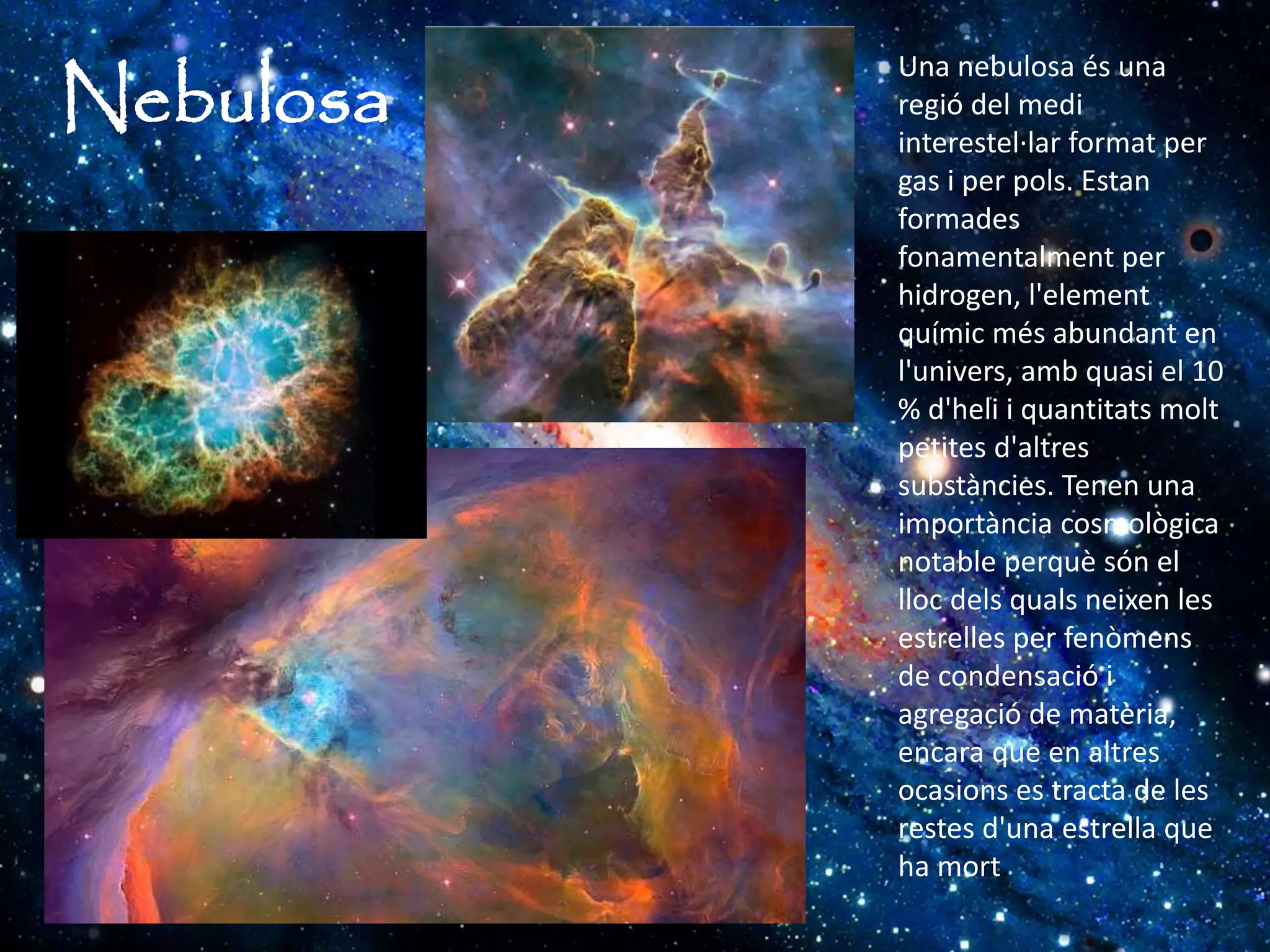 Nebulosa
Una nebulosa és una
regió del medi
interestel·lar format per
gas i per pols. Estan
formades
fonamentalment per
hidrogen, l'element
químic més abundant en
l'univers, amb quasi el 10
% d'heli i quantitats molt
petites d'altres
substàncies. Tenen una
importància cosmològica
notable perquè són el
lloc dels quals neixen les
estrelles per fenòmens
de condensació i
agregació de matèria,
encara que en altres
ocasions es tracta de les
restes d'una estrella que
ha mort.
 