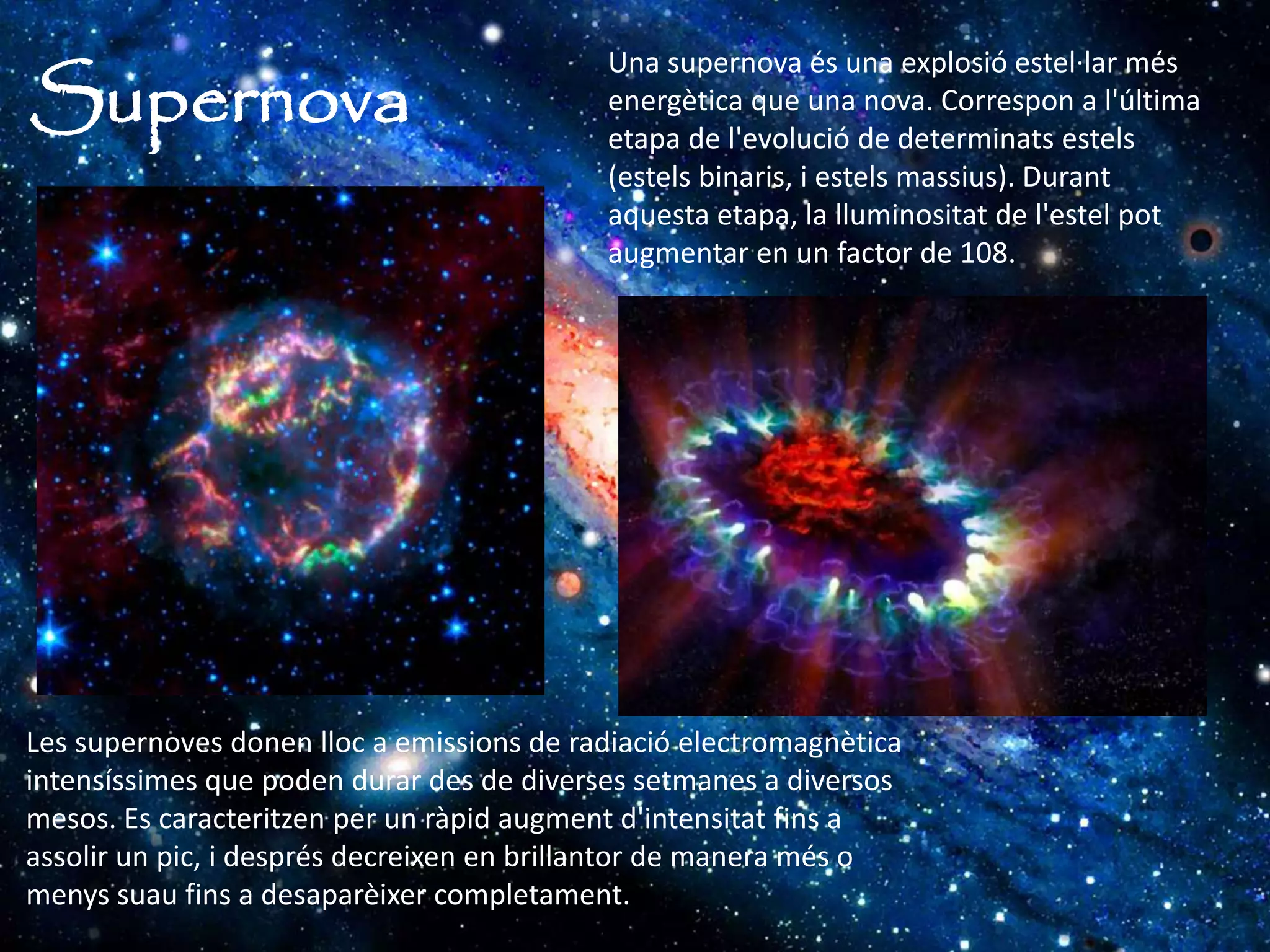 Supernova
Una supernova és una explosió estel·lar més
energètica que una nova. Correspon a l'última
etapa de l'evolució de determinats estels
(estels binaris, i estels massius). Durant
aquesta etapa, la lluminositat de l'estel pot
augmentar en un factor de 108.
Les supernoves donen lloc a emissions de radiació electromagnètica
intensíssimes que poden durar des de diverses setmanes a diversos
mesos. Es caracteritzen per un ràpid augment d'intensitat fins a
assolir un pic, i després decreixen en brillantor de manera més o
menys suau fins a desaparèixer completament.
 