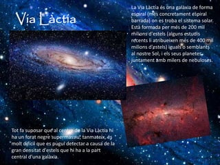 Via Làctia
La Via Làctia és una galàxia de forma
espiral (més concretament espiral
barrada) on es troba el sistema solar.
Està formada per més de 200 mil
milions d'estels (alguns estudis
recents li atribueixen més de 400 mil
milions d'estels) iguals o semblants
al nostre Sol, i els seus planetes,
juntament amb milers de nebuloses.
Tot fa suposar que al centre de la Via Làctia hi
ha un forat negre supermassiu; tanmateix, és
molt difícil que es pugui detectar a causa de la
gran densitat d'estels que hi ha a la part
central d'una galàxia.
 