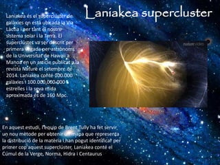 Laniakea superclusterLaniakea és el superclúster de
galàxies on està ubicada la Via
Làctia i per tant el nostre
sistema solar i la Terra. El
superclúster va ser descrit per
primera vegada per astrònoms
de la Universitat de Hawaii a
Manoa en un article publicat a la
revista Nature el setembre de
2014. Laniakea conté 100.000
galàxies i 100.000.000.000
estrelles i la seva mida
aproximada és de 160 Mpc.
En aquest estudi, l'equip de Brent Tully ha fet servir
un nou mètode per obtenir un mapa que representa
la distribució de la matèria i han pogut identificar per
primer cop aquest superclúster. Laniakea conté el
Cúmul de la Verge, Norma, Hidra i Centaurus
 