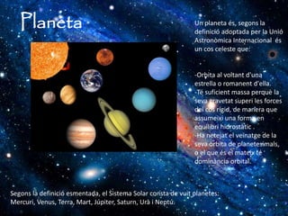 Planeta Un planeta és, segons la
definició adoptada per la Unió
Astronòmica Internacional és
un cos celeste que:
-Orbita al voltant d'una
estrella o romanent d'ella.
-Té suficient massa perquè la
seva gravetat superi les forces
del cos rígid, de manera que
assumeixi una forma en
equilibri hidrostàtic .
-Ha netejat el veïnatge de la
seva òrbita de planetesimals,
o el que és el mateix té
dominància orbital.
Segons la definició esmentada, el Sistema Solar consta de vuit planetes:
Mercuri, Venus, Terra, Mart, Júpiter, Saturn, Urà i Neptú.
 