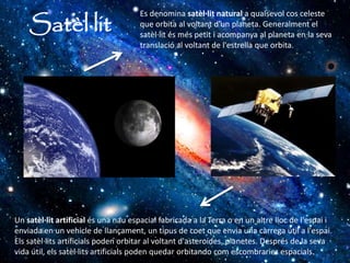 Satèl·lit
Es denomina satèl·lit natural a qualsevol cos celeste
que orbita al voltant d'un planeta. Generalment el
satèl·lit és més petit i acompanya al planeta en la seva
translació al voltant de l'estrella que orbita.
Un satèl·lit artificial és una nau espacial fabricada a la Terra o en un altre lloc de l'espai i
enviada en un vehicle de llançament, un tipus de coet que envia una càrrega útil a l'espai.
Els satèl·lits artificials poden orbitar al voltant d'asteroides, planetes. Després de la seva
vida útil, els satèl·lits artificials poden quedar orbitando com escombraries espacials.
 