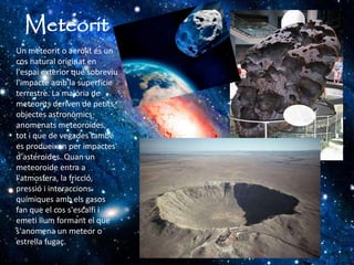 Meteorit
Un meteorit o aeròlit és un
cos natural originat en
l'espai exterior que sobreviu
l'impacte amb la superfície
terrestre. La majoria de
meteorits deriven de petits
objectes astronòmics
anomenats meteoroides,
tot i que de vegades també
es produeixen per impactes
d'asteroides. Quan un
meteoroide entra a
l'atmosfera, la fricció,
pressió i interaccions
químiques amb els gasos
fan que el cos s'escalfi i
emeti llum formant el que
s'anomena un meteor o
estrella fugaç.
 