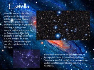 Estrella
Els estels emeten llum de tots els colors, la
barreja dels quals fa que els vegem blancs.
Tanmateix, en molts estels es poden apreciar
certes tonalitats cromàtiques, sobretot les
vermelles.
Un estel, estrela o estrella, i
antigament i dialectalment
estela, és un astre massiu
format per plasma en un
equilibri semblant a l'equilibri
hidrostàtic, que genera
energia mitjançant un procés
de fusió nuclear. Els estels
(excepte el sol) apareixen com
a punts brillants en el cel
nocturn, i fan pampallugues
per efecte de l'atmosfera
terrestre.
 