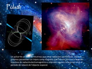 Púlsar
Un púlsar és un estel de neutrons que emet radiacions periòdiques. Aquests
sistemes posseeixen un intens camp magnètic que indueix l'emissió d'aquests
impulsos de radiació electromagnètica a intervals regulars relacionats amb el
període de rotació de l'objecte espacial.
 
