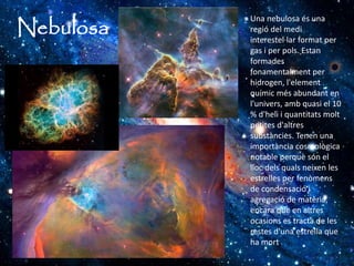 Nebulosa
Una nebulosa és una
regió del medi
interestel·lar format per
gas i per pols. Estan
formades
fonamentalment per
hidrogen, l'element
químic més abundant en
l'univers, amb quasi el 10
% d'heli i quantitats molt
petites d'altres
substàncies. Tenen una
importància cosmològica
notable perquè són el
lloc dels quals neixen les
estrelles per fenòmens
de condensació i
agregació de matèria,
encara que en altres
ocasions es tracta de les
restes d'una estrella que
ha mort.
 