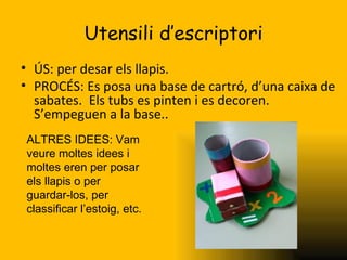Utensili d’escriptori
• ÚS: per desar els llapis.
• PROCÉS: Es posa una base de cartró, d’una caixa de
  sabates. Els tubs es pinten i es decoren.
  S’empeguen a la base..
ALTRES IDEES: Vam
veure moltes idees i
moltes eren per posar
els llapis o per
guardar-los, per
classificar l’estoig, etc.
 