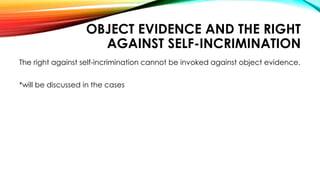 OBJECT EVIDENCE AND THE RIGHT
AGAINST SELF-INCRIMINATION
The right against self-incrimination cannot be invoked against object evidence.
*will be discussed in the cases
 