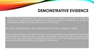 DEMONSTRATIVE EVIDENCE
• Those which represent the actual or physical object (or event in case of
pictures or videos) being offered to support or draw an inference or to aid in
comprehending the verbal testimony of a witness
Ex: Audio, photographic and video evidence, map, diagram, model
Note: reenactments are object evidence because they are exhibited, examined
and viewed by the court. E.g. a person who hears a man cat-call a woman, and
mimics the cat-call in court is reenacting the event. He is not testifying because he
was not declaring anything nor making a statement.
 