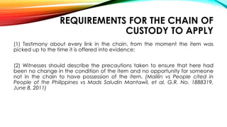 REQUIREMENTS FOR THE CHAIN OF
CUSTODY TO APPLY
(1) Testimony about every link in the chain, from the moment the item was
picked up to the time it is offered into evidence;
(2) Witnesses should describe the precautions taken to ensure that here had
been no change in the condition of the item and no opportunity for someone
not in the chain to have possession of the item. (Malilin vs People cited in
People of the Philippines vs Mads Saludin Mantawil, et al, G.R. No. 1888319,
June 8, 2011)
 