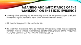 MEANING AND IMPORTANCE OF THE
“MARKING” ON THE SEIZED EVIDENCE
• Marking is the placing by the arresting officer or the poseur-buyer of his/her
initials and signature on the items after they have been seized.
• It is the starting point in the custodial link.
• It is vital that the seized items be marked immediately since the succeeding
handlers thereof will use the markings as reference. (People of the Philippines
vs. Myrna Gayoso, G.R. No. 206590, March 27, 2017)
 