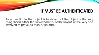 IT MUST BE AUTHENTICATED
To authenticate the object is to show that the object is the very
thing that is either the subject matter of the lawsuit or the very one
involved to prove an issue in the case.
 