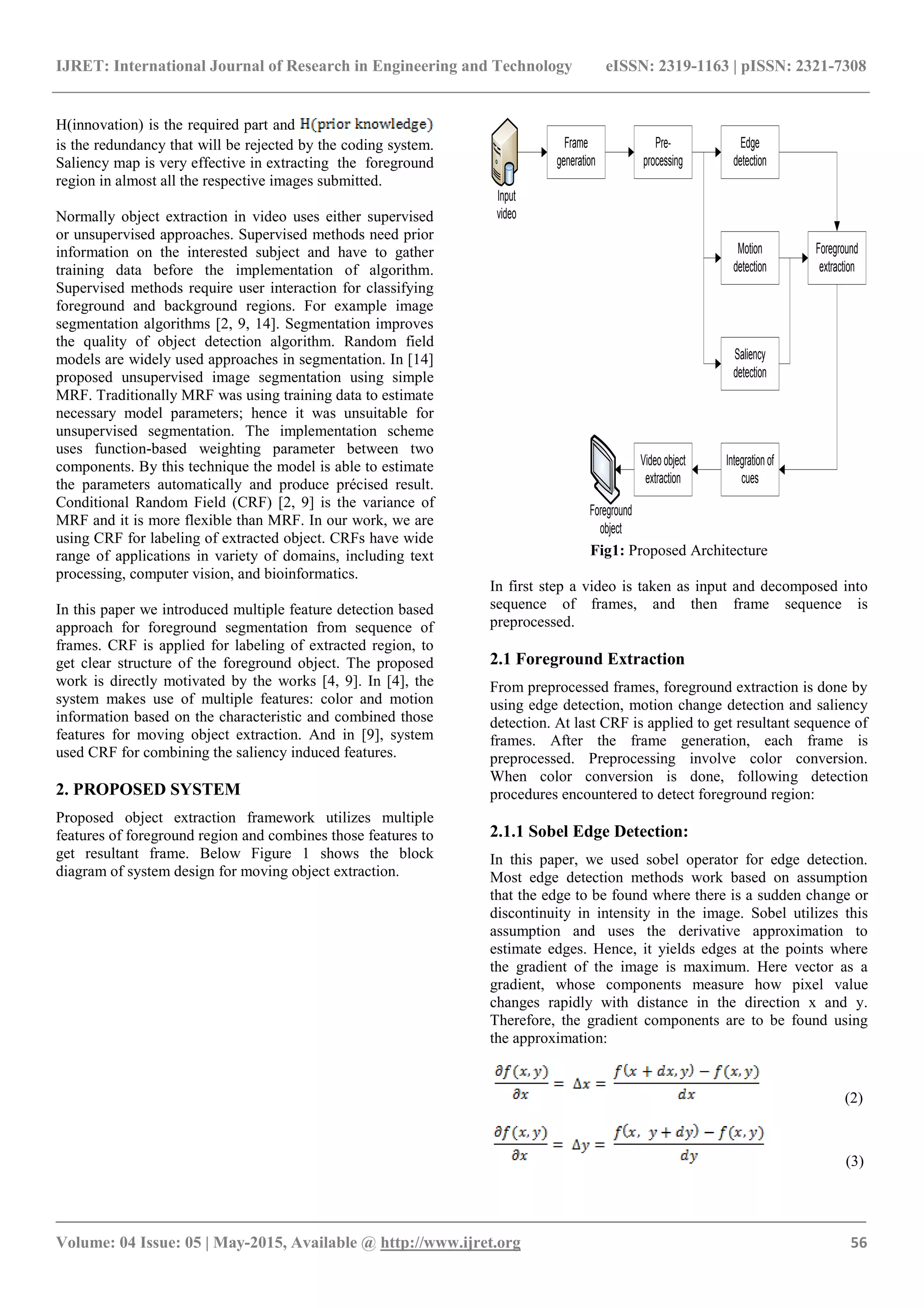 IJRET: International Journal of Research in Engineering and Technology eISSN: 2319-1163 | pISSN: 2321-7308
_______________________________________________________________________________________
Volume: 04 Issue: 05 | May-2015, Available @ http://www.ijret.org 56
H(innovation) is the required part and
is the redundancy that will be rejected by the coding system.
Saliency map is very effective in extracting the foreground
region in almost all the respective images submitted.
Normally object extraction in video uses either supervised
or unsupervised approaches. Supervised methods need prior
information on the interested subject and have to gather
training data before the implementation of algorithm.
Supervised methods require user interaction for classifying
foreground and background regions. For example image
segmentation algorithms [2, 9, 14]. Segmentation improves
the quality of object detection algorithm. Random field
models are widely used approaches in segmentation. In [14]
proposed unsupervised image segmentation using simple
MRF. Traditionally MRF was using training data to estimate
necessary model parameters; hence it was unsuitable for
unsupervised segmentation. The implementation scheme
uses function-based weighting parameter between two
components. By this technique the model is able to estimate
the parameters automatically and produce précised result.
Conditional Random Field (CRF) [2, 9] is the variance of
MRF and it is more flexible than MRF. In our work, we are
using CRF for labeling of extracted object. CRFs have wide
range of applications in variety of domains, including text
processing, computer vision, and bioinformatics.
In this paper we introduced multiple feature detection based
approach for foreground segmentation from sequence of
frames. CRF is applied for labeling of extracted region, to
get clear structure of the foreground object. The proposed
work is directly motivated by the works [4, 9]. In [4], the
system makes use of multiple features: color and motion
information based on the characteristic and combined those
features for moving object extraction. And in [9], system
used CRF for combining the saliency induced features.
2. PROPOSED SYSTEM
Proposed object extraction framework utilizes multiple
features of foreground region and combines those features to
get resultant frame. Below Figure 1 shows the block
diagram of system design for moving object extraction.
Frame
generation
Pre-
processing
Edge
detection
Motion
detection
Saliency
detection
Integration of
cues
Video object
extraction
Foreground
extraction
Foreground
object
Input
video
Fig1: Proposed Architecture
In first step a video is taken as input and decomposed into
sequence of frames, and then frame sequence is
preprocessed.
2.1 Foreground Extraction
From preprocessed frames, foreground extraction is done by
using edge detection, motion change detection and saliency
detection. At last CRF is applied to get resultant sequence of
frames. After the frame generation, each frame is
preprocessed. Preprocessing involve color conversion.
When color conversion is done, following detection
procedures encountered to detect foreground region:
2.1.1 Sobel Edge Detection:
In this paper, we used sobel operator for edge detection.
Most edge detection methods work based on assumption
that the edge to be found where there is a sudden change or
discontinuity in intensity in the image. Sobel utilizes this
assumption and uses the derivative approximation to
estimate edges. Hence, it yields edges at the points where
the gradient of the image is maximum. Here vector as a
gradient, whose components measure how pixel value
changes rapidly with distance in the direction x and y.
Therefore, the gradient components are to be found using
the approximation:
(2)
(3)
 