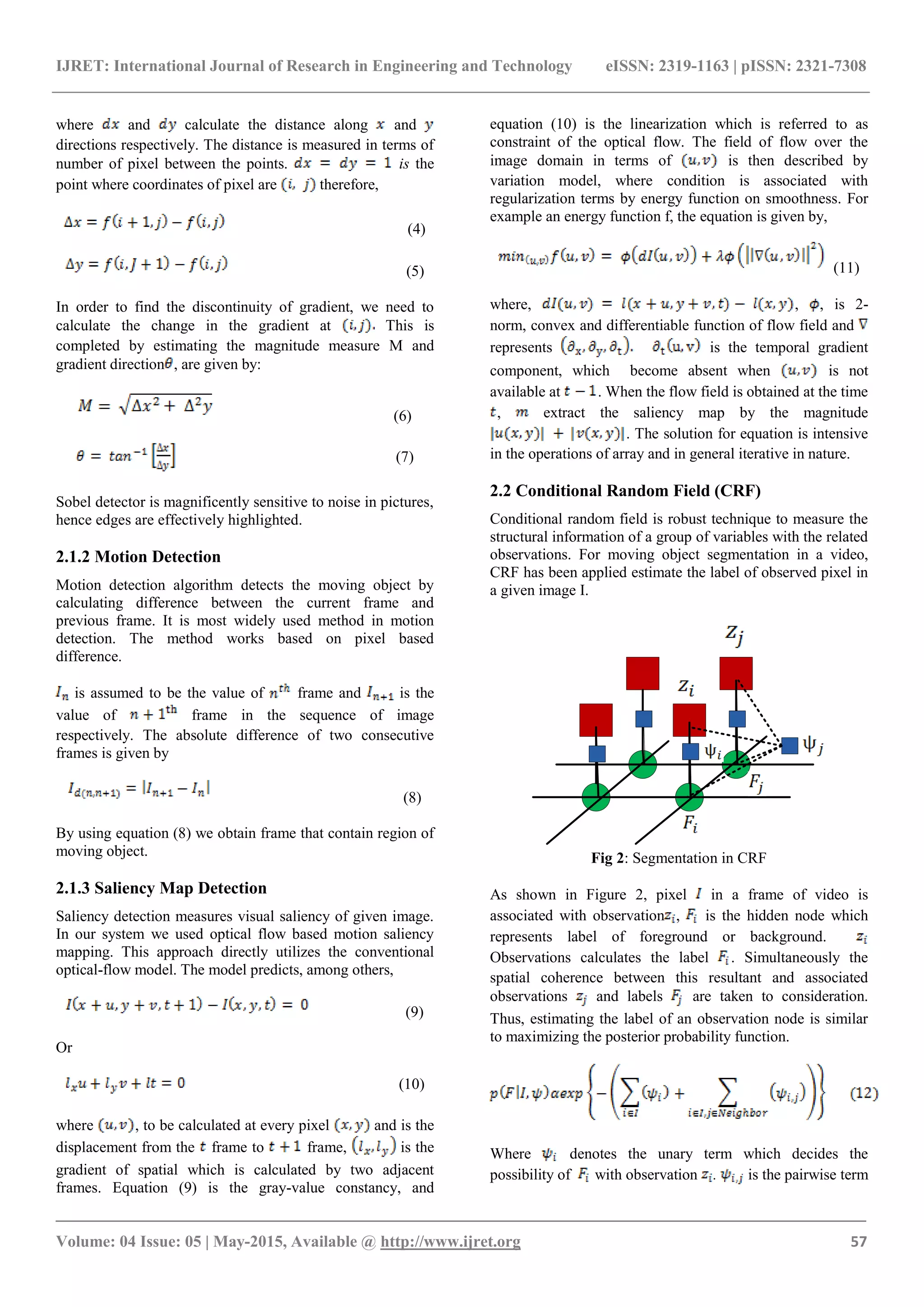 IJRET: International Journal of Research in Engineering and Technology eISSN: 2319-1163 | pISSN: 2321-7308
_______________________________________________________________________________________
Volume: 04 Issue: 05 | May-2015, Available @ http://www.ijret.org 57
where and calculate the distance along and
directions respectively. The distance is measured in terms of
number of pixel between the points. is the
point where coordinates of pixel are therefore,
(4)
(5)
In order to find the discontinuity of gradient, we need to
calculate the change in the gradient at This is
completed by estimating the magnitude measure M and
gradient direction , are given by:
(6)
(7)
Sobel detector is magnificently sensitive to noise in pictures,
hence edges are effectively highlighted.
2.1.2 Motion Detection
Motion detection algorithm detects the moving object by
calculating difference between the current frame and
previous frame. It is most widely used method in motion
detection. The method works based on pixel based
difference.
is assumed to be the value of frame and is the
value of frame in the sequence of image
respectively. The absolute difference of two consecutive
frames is given by
(8)
By using equation (8) we obtain frame that contain region of
moving object.
2.1.3 Saliency Map Detection
Saliency detection measures visual saliency of given image.
In our system we used optical flow based motion saliency
mapping. This approach directly utilizes the conventional
optical-flow model. The model predicts, among others,
(9)
Or
(10)
where , to be calculated at every pixel and is the
displacement from the frame to frame, is the
gradient of spatial which is calculated by two adjacent
frames. Equation (9) is the gray-value constancy, and
equation (10) is the linearization which is referred to as
constraint of the optical flow. The field of flow over the
image domain in terms of is then described by
variation model, where condition is associated with
regularization terms by energy function on smoothness. For
example an energy function f, the equation is given by,
(11)
where, , , is 2-
norm, convex and differentiable function of flow field and
represents is the temporal gradient
component, which become absent when is not
available at . When the flow field is obtained at the time
, extract the saliency map by the magnitude
. The solution for equation is intensive
in the operations of array and in general iterative in nature.
2.2 Conditional Random Field (CRF)
Conditional random field is robust technique to measure the
structural information of a group of variables with the related
observations. For moving object segmentation in a video,
CRF has been applied estimate the label of observed pixel in
a given image I.
Fig 2: Segmentation in CRF
As shown in Figure 2, pixel in a frame of video is
associated with observation , is the hidden node which
represents label of foreground or background.
Observations calculates the label . Simultaneously the
spatial coherence between this resultant and associated
observations and labels are taken to consideration.
Thus, estimating the label of an observation node is similar
to maximizing the posterior probability function.
Where denotes the unary term which decides the
possibility of with observation . is the pairwise term
 