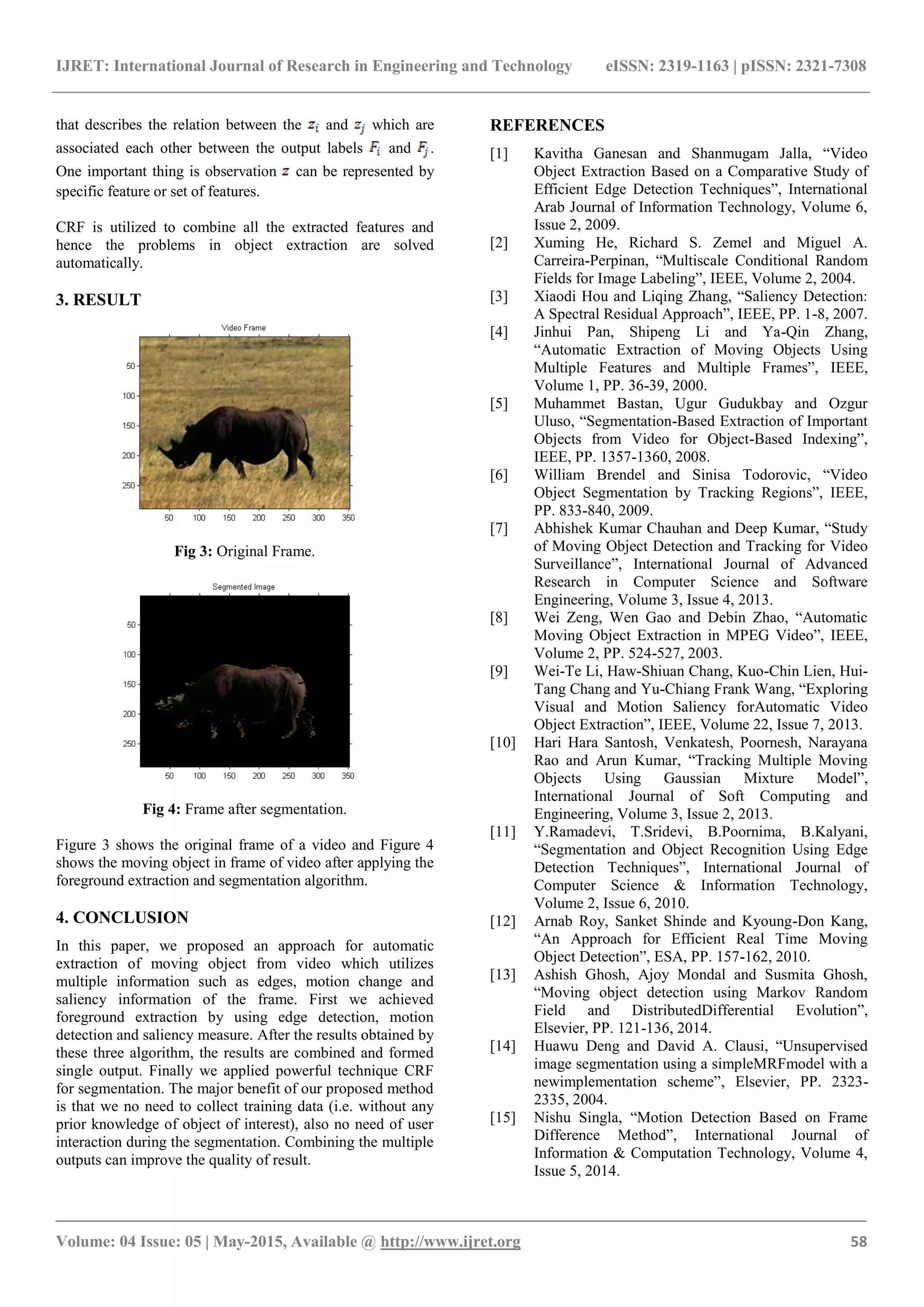 IJRET: International Journal of Research in Engineering and Technology eISSN: 2319-1163 | pISSN: 2321-7308
_______________________________________________________________________________________
Volume: 04 Issue: 05 | May-2015, Available @ http://www.ijret.org 58
that describes the relation between the and which are
associated each other between the output labels and .
One important thing is observation can be represented by
specific feature or set of features.
CRF is utilized to combine all the extracted features and
hence the problems in object extraction are solved
automatically.
3. RESULT
Fig 3: Original Frame.
Fig 4: Frame after segmentation.
Figure 3 shows the original frame of a video and Figure 4
shows the moving object in frame of video after applying the
foreground extraction and segmentation algorithm.
4. CONCLUSION
In this paper, we proposed an approach for automatic
extraction of moving object from video which utilizes
multiple information such as edges, motion change and
saliency information of the frame. First we achieved
foreground extraction by using edge detection, motion
detection and saliency measure. After the results obtained by
these three algorithm, the results are combined and formed
single output. Finally we applied powerful technique CRF
for segmentation. The major benefit of our proposed method
is that we no need to collect training data (i.e. without any
prior knowledge of object of interest), also no need of user
interaction during the segmentation. Combining the multiple
outputs can improve the quality of result.
REFERENCES
[1] Kavitha Ganesan and Shanmugam Jalla, “Video
Object Extraction Based on a Comparative Study of
Efficient Edge Detection Techniques”, International
Arab Journal of Information Technology, Volume 6,
Issue 2, 2009.
[2] Xuming He, Richard S. Zemel and Miguel A.
Carreira-Perpinan, “Multiscale Conditional Random
Fields for Image Labeling”, IEEE, Volume 2, 2004.
[3] Xiaodi Hou and Liqing Zhang, “Saliency Detection:
A Spectral Residual Approach”, IEEE, PP. 1-8, 2007.
[4] Jinhui Pan, Shipeng Li and Ya-Qin Zhang,
“Automatic Extraction of Moving Objects Using
Multiple Features and Multiple Frames”, IEEE,
Volume 1, PP. 36-39, 2000.
[5] Muhammet Bastan, Ugur Gudukbay and Ozgur
Uluso, “Segmentation-Based Extraction of Important
Objects from Video for Object-Based Indexing”,
IEEE, PP. 1357-1360, 2008.
[6] William Brendel and Sinisa Todorovic, “Video
Object Segmentation by Tracking Regions”, IEEE,
PP. 833-840, 2009.
[7] Abhishek Kumar Chauhan and Deep Kumar, “Study
of Moving Object Detection and Tracking for Video
Surveillance”, International Journal of Advanced
Research in Computer Science and Software
Engineering, Volume 3, Issue 4, 2013.
[8] Wei Zeng, Wen Gao and Debin Zhao, “Automatic
Moving Object Extraction in MPEG Video”, IEEE,
Volume 2, PP. 524-527, 2003.
[9] Wei-Te Li, Haw-Shiuan Chang, Kuo-Chin Lien, Hui-
Tang Chang and Yu-Chiang Frank Wang, “Exploring
Visual and Motion Saliency forAutomatic Video
Object Extraction”, IEEE, Volume 22, Issue 7, 2013.
[10] Hari Hara Santosh, Venkatesh, Poornesh, Narayana
Rao and Arun Kumar, “Tracking Multiple Moving
Objects Using Gaussian Mixture Model”,
International Journal of Soft Computing and
Engineering, Volume 3, Issue 2, 2013.
[11] Y.Ramadevi, T.Sridevi, B.Poornima, B.Kalyani,
“Segmentation and Object Recognition Using Edge
Detection Techniques”, International Journal of
Computer Science & Information Technology,
Volume 2, Issue 6, 2010.
[12] Arnab Roy, Sanket Shinde and Kyoung-Don Kang,
“An Approach for Efficient Real Time Moving
Object Detection”, ESA, PP. 157-162, 2010.
[13] Ashish Ghosh, Ajoy Mondal and Susmita Ghosh,
“Moving object detection using Markov Random
Field and DistributedDifferential Evolution”,
Elsevier, PP. 121-136, 2014.
[14] Huawu Deng and David A. Clausi, “Unsupervised
image segmentation using a simpleMRFmodel with a
newimplementation scheme”, Elsevier, PP. 2323-
2335, 2004.
[15] Nishu Singla, “Motion Detection Based on Frame
Difference Method”, International Journal of
Information & Computation Technology, Volume 4,
Issue 5, 2014.
 