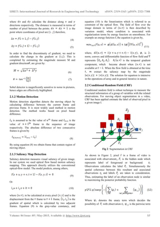 IJRET: International Journal of Research in Engineering and Technology eISSN: 2319-1163 | pISSN: 2321-7308
_______________________________________________________________________________________
Volume: 04 Issue: 05 | May-2015, Available @ http://www.ijret.org 57
where and calculate the distance along and
directions respectively. The distance is measured in terms of
number of pixel between the points. is the
point where coordinates of pixel are therefore,
(4)
(5)
In order to find the discontinuity of gradient, we need to
calculate the change in the gradient at This is
completed by estimating the magnitude measure M and
gradient direction , are given by:
(6)
(7)
Sobel detector is magnificently sensitive to noise in pictures,
hence edges are effectively highlighted.
2.1.2 Motion Detection
Motion detection algorithm detects the moving object by
calculating difference between the current frame and
previous frame. It is most widely used method in motion
detection. The method works based on pixel based
difference.
is assumed to be the value of frame and is the
value of frame in the sequence of image
respectively. The absolute difference of two consecutive
frames is given by
(8)
By using equation (8) we obtain frame that contain region of
moving object.
2.1.3 Saliency Map Detection
Saliency detection measures visual saliency of given image.
In our system we used optical flow based motion saliency
mapping. This approach directly utilizes the conventional
optical-flow model. The model predicts, among others,
(9)
Or
(10)
where , to be calculated at every pixel and is the
displacement from the frame to frame, is the
gradient of spatial which is calculated by two adjacent
frames. Equation (9) is the gray-value constancy, and
equation (10) is the linearization which is referred to as
constraint of the optical flow. The field of flow over the
image domain in terms of is then described by
variation model, where condition is associated with
regularization terms by energy function on smoothness. For
example an energy function f, the equation is given by,
(11)
where, , , is 2-
norm, convex and differentiable function of flow field and
represents is the temporal gradient
component, which become absent when is not
available at . When the flow field is obtained at the time
, extract the saliency map by the magnitude
. The solution for equation is intensive
in the operations of array and in general iterative in nature.
2.2 Conditional Random Field (CRF)
Conditional random field is robust technique to measure the
structural information of a group of variables with the related
observations. For moving object segmentation in a video,
CRF has been applied estimate the label of observed pixel in
a given image I.
Fig 2: Segmentation in CRF
As shown in Figure 2, pixel in a frame of video is
associated with observation , is the hidden node which
represents label of foreground or background.
Observations calculates the label . Simultaneously the
spatial coherence between this resultant and associated
observations and labels are taken to consideration.
Thus, estimating the label of an observation node is similar
to maximizing the posterior probability function.
Where denotes the unary term which decides the
possibility of with observation . is the pairwise term
 
