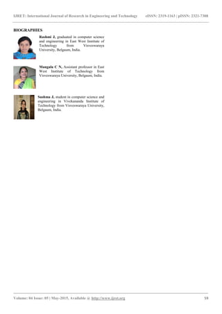 IJRET: International Journal of Research in Engineering and Technology eISSN: 2319-1163 | pISSN: 2321-7308
_______________________________________________________________________________________
Volume: 04 Issue: 05 | May-2015, Available @ http://www.ijret.org 59
BIOGRAPHIES
Rashmi J, graduated in computer science
and engineering in East West Institute of
Technology from Visveswaraya
University, Belgaum, India.
Mangala C N, Assistant professor in East
West Institute of Technology from
Visveswaraya University, Belgaum, India.
Sushma J, student in computer science and
engineering in Vivekananda Institute of
Technology from Visveswaraya University,
Belgaum, India.
 