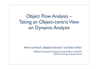 Object Flow Analysis –
Taking an Object-centricView
on Dynamic Analysis
Adrian Lienhard1, Stéphane Ducasse2 andTudor Gîrba1
1Software Composition Group, University of Bern, Switzerland
2 LISTIC, University of Savoie, France
 