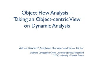 Object Flow Analysis –
Taking an Object-centric View
     on Dynamic Analysis


  Adrian Lienhard1, Stéphane Ducasse2 and Tudor Gîrba1
          1Software   Composition Group, University of Bern, Switzerland
                                   2 LISTIC, University of Savoie, France
 