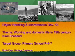 Object Handling & Interpretation Dev. Kit.
Theme: Working and domestic life in 19th century
rural Scotland.
Target Group: Primary School Pr4-7
Robin Patel, Heritage Freelancer
 