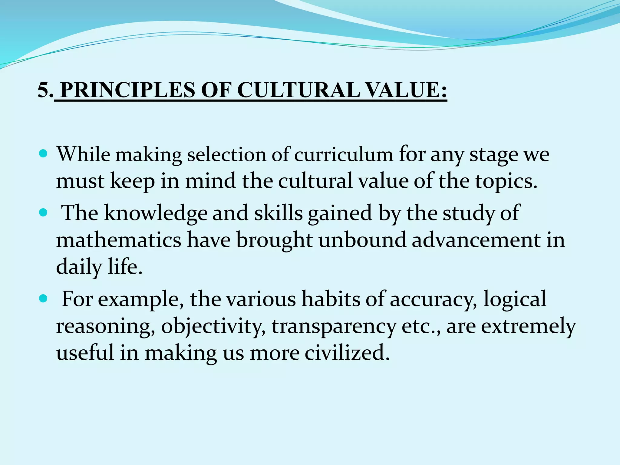 5. PRINCIPLES OF CULTURAL VALUE:
 While making selection of curriculum for any stage we
must keep in mind the cultural value of the topics.
 The knowledge and skills gained by the study of
mathematics have brought unbound advancement in
daily life.
 For example, the various habits of accuracy, logical
reasoning, objectivity, transparency etc., are extremely
useful in making us more civilized.
 