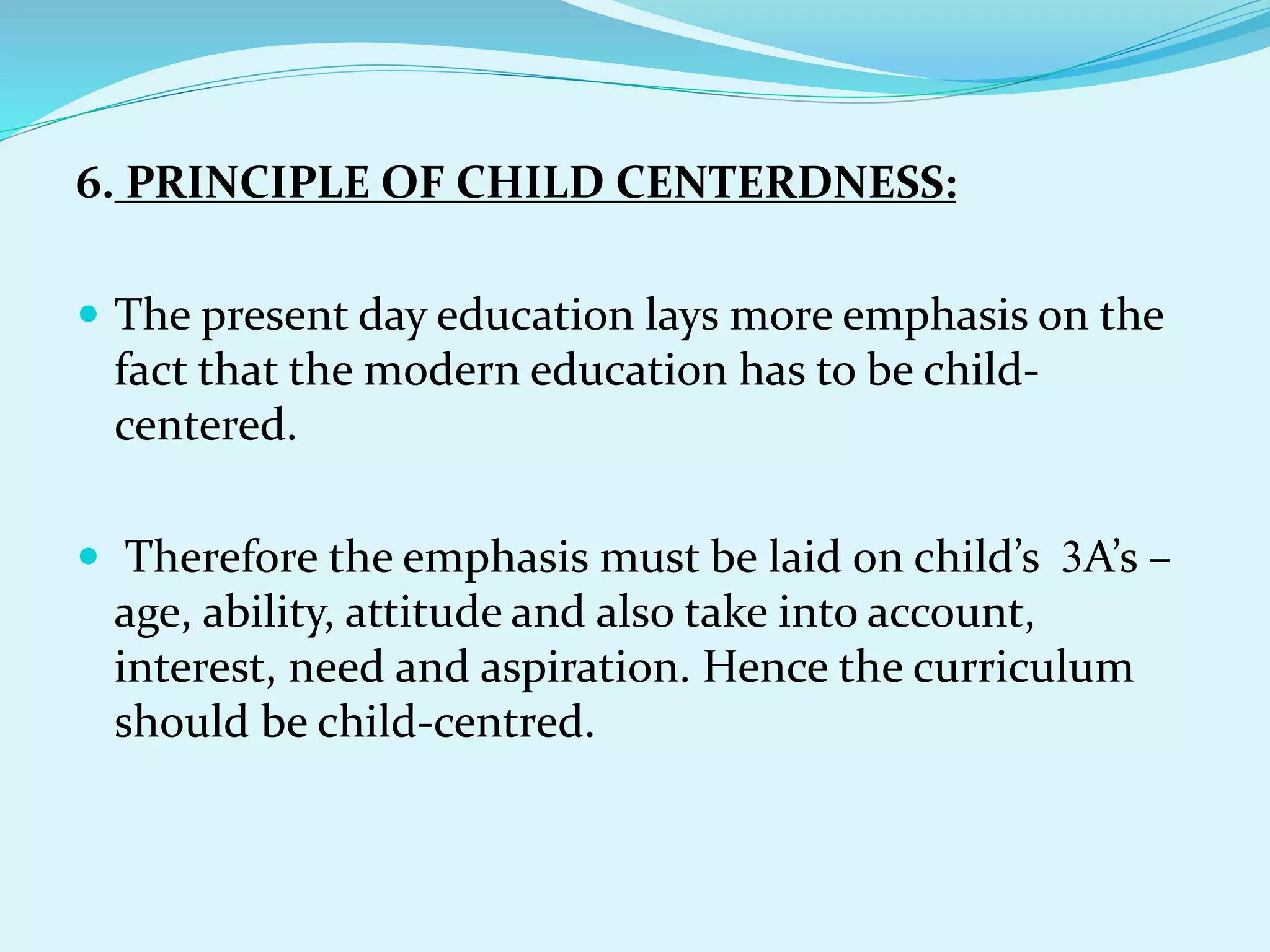 6. PRINCIPLE OF CHILD CENTERDNESS:
 The present day education lays more emphasis on the
fact that the modern education has to be child-
centered.
 Therefore the emphasis must be laid on child’s 3A’s –
age, ability, attitude and also take into account,
interest, need and aspiration. Hence the curriculum
should be child-centred.
 