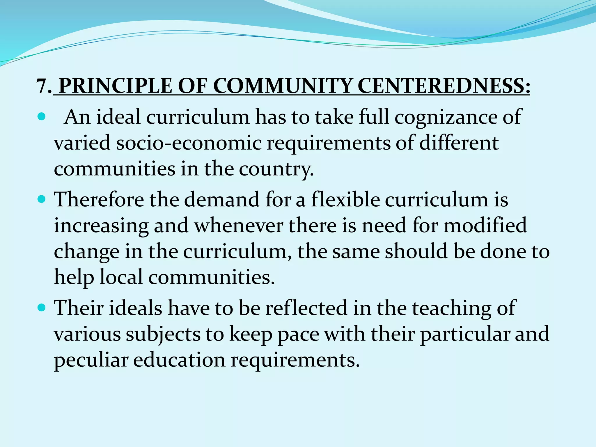 7. PRINCIPLE OF COMMUNITY CENTEREDNESS:
 An ideal curriculum has to take full cognizance of
varied socio-economic requirements of different
communities in the country.
 Therefore the demand for a flexible curriculum is
increasing and whenever there is need for modified
change in the curriculum, the same should be done to
help local communities.
 Their ideals have to be reflected in the teaching of
various subjects to keep pace with their particular and
peculiar education requirements.
 