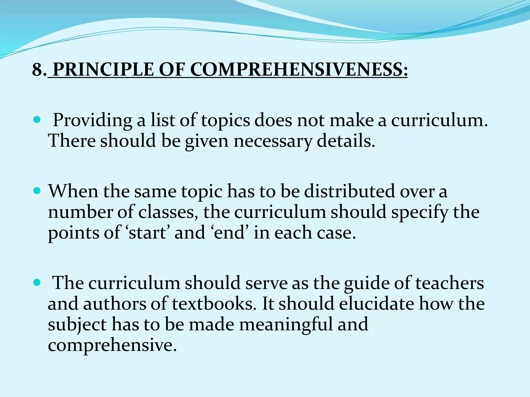 8. PRINCIPLE OF COMPREHENSIVENESS:
 Providing a list of topics does not make a curriculum.
There should be given necessary details.
 When the same topic has to be distributed over a
number of classes, the curriculum should specify the
points of ‘start’ and ‘end’ in each case.
 The curriculum should serve as the guide of teachers
and authors of textbooks. It should elucidate how the
subject has to be made meaningful and
comprehensive.
 