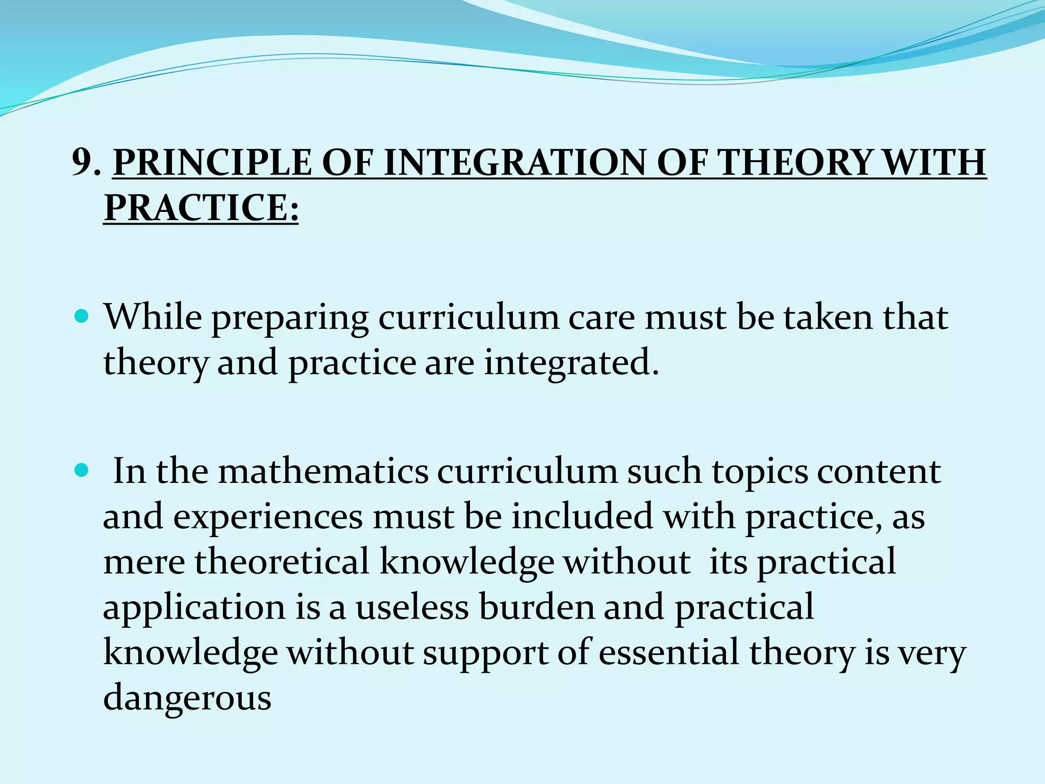 9. PRINCIPLE OF INTEGRATION OF THEORY WITH
PRACTICE:
 While preparing curriculum care must be taken that
theory and practice are integrated.
 In the mathematics curriculum such topics content
and experiences must be included with practice, as
mere theoretical knowledge without its practical
application is a useless burden and practical
knowledge without support of essential theory is very
dangerous
 