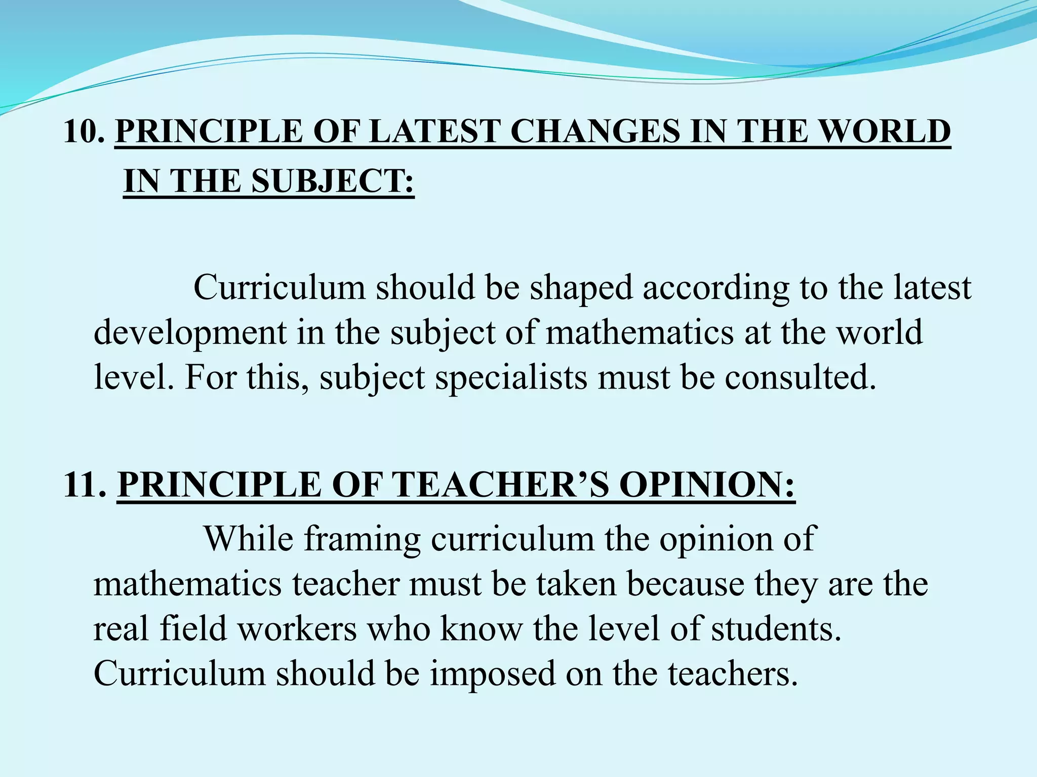 10. PRINCIPLE OF LATEST CHANGES IN THE WORLD
IN THE SUBJECT:
Curriculum should be shaped according to the latest
development in the subject of mathematics at the world
level. For this, subject specialists must be consulted.
11. PRINCIPLE OF TEACHER’S OPINION:
While framing curriculum the opinion of
mathematics teacher must be taken because they are the
real field workers who know the level of students.
Curriculum should be imposed on the teachers.
 