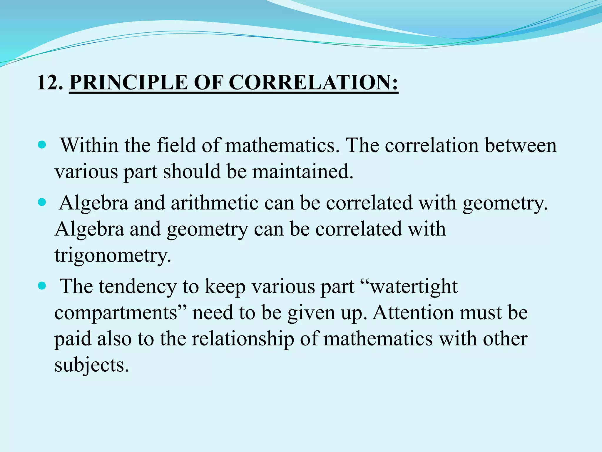 12. PRINCIPLE OF CORRELATION:
 Within the field of mathematics. The correlation between
various part should be maintained.
 Algebra and arithmetic can be correlated with geometry.
Algebra and geometry can be correlated with
trigonometry.
 The tendency to keep various part “watertight
compartments” need to be given up. Attention must be
paid also to the relationship of mathematics with other
subjects.
 