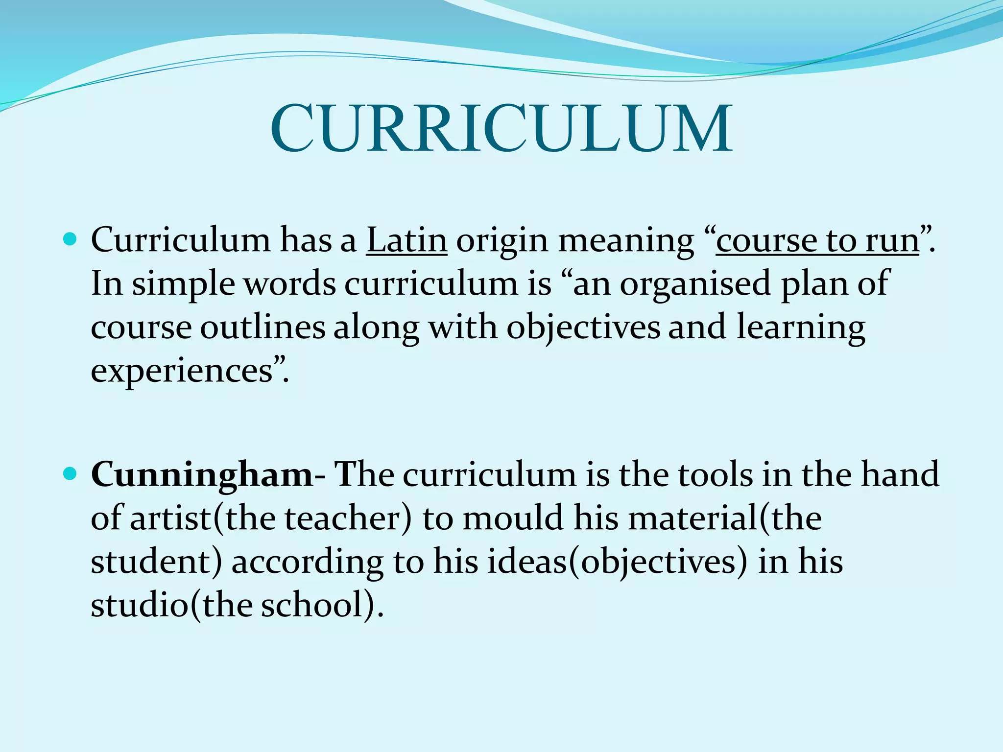 CURRICULUM
 Curriculum has a Latin origin meaning “course to run”.
In simple words curriculum is “an organised plan of
course outlines along with objectives and learning
experiences”.
 Cunningham- The curriculum is the tools in the hand
of artist(the teacher) to mould his material(the
student) according to his ideas(objectives) in his
studio(the school).
 