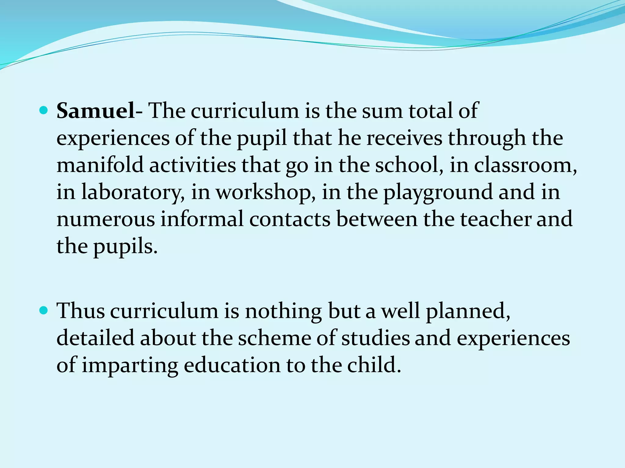  Samuel- The curriculum is the sum total of
experiences of the pupil that he receives through the
manifold activities that go in the school, in classroom,
in laboratory, in workshop, in the playground and in
numerous informal contacts between the teacher and
the pupils.
 Thus curriculum is nothing but a well planned,
detailed about the scheme of studies and experiences
of imparting education to the child.
 