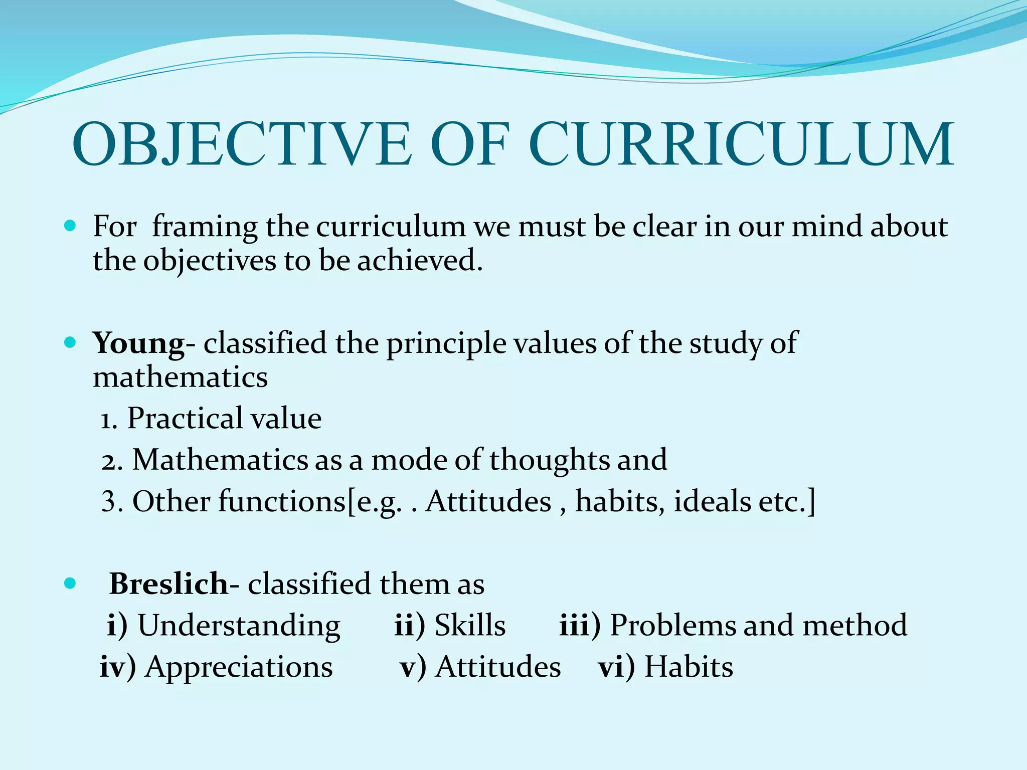 OBJECTIVE OF CURRICULUM
 For framing the curriculum we must be clear in our mind about
the objectives to be achieved.
 Young- classified the principle values of the study of
mathematics
1. Practical value
2. Mathematics as a mode of thoughts and
3. Other functions[e.g. . Attitudes , habits, ideals etc.]
 Breslich- classified them as
i) Understanding ii) Skills iii) Problems and method
iv) Appreciations v) Attitudes vi) Habits
 