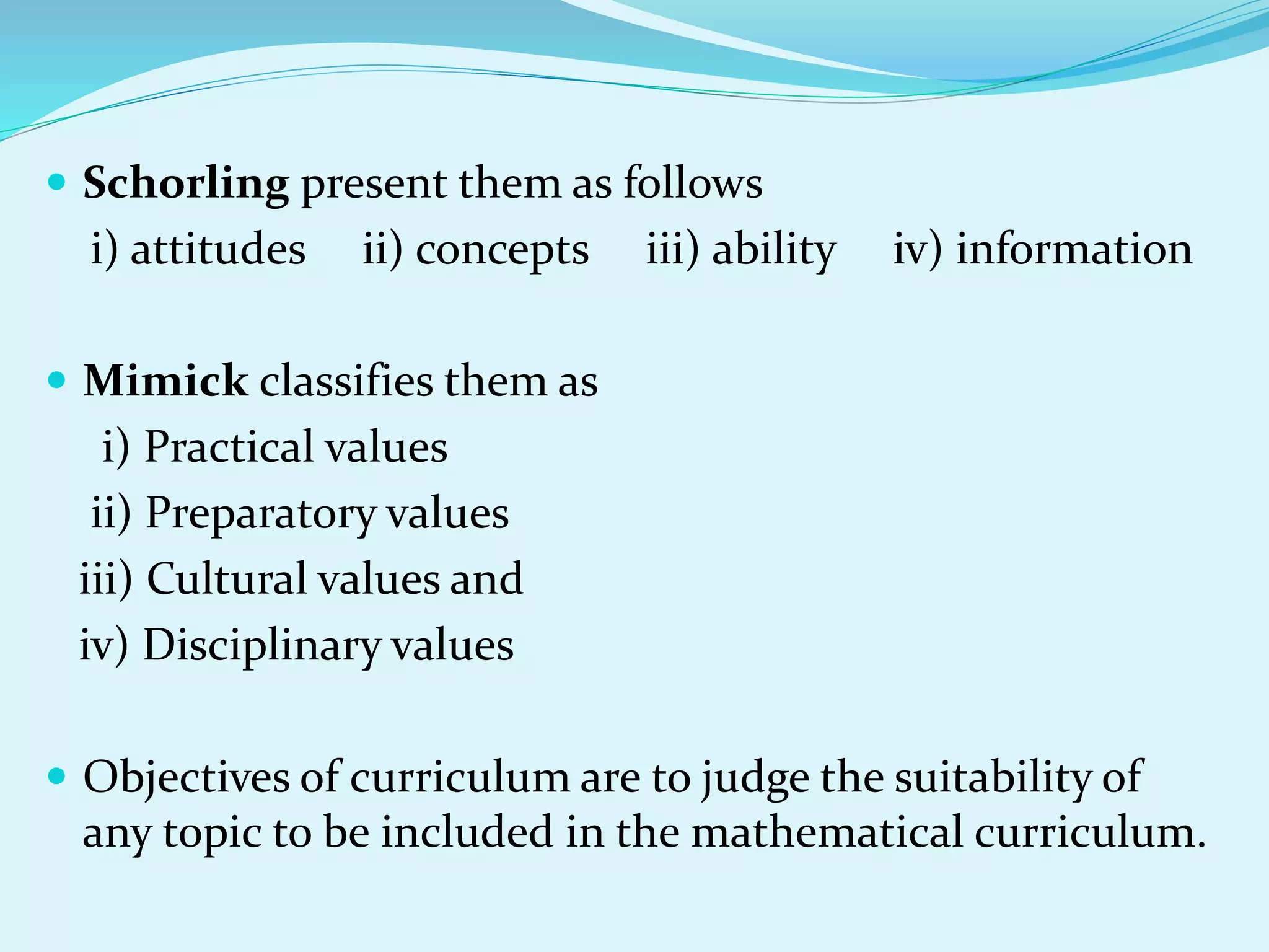 Schorling present them as follows
i) attitudes ii) concepts iii) ability iv) information
 Mimick classifies them as
i) Practical values
ii) Preparatory values
iii) Cultural values and
iv) Disciplinary values
 Objectives of curriculum are to judge the suitability of
any topic to be included in the mathematical curriculum.
 