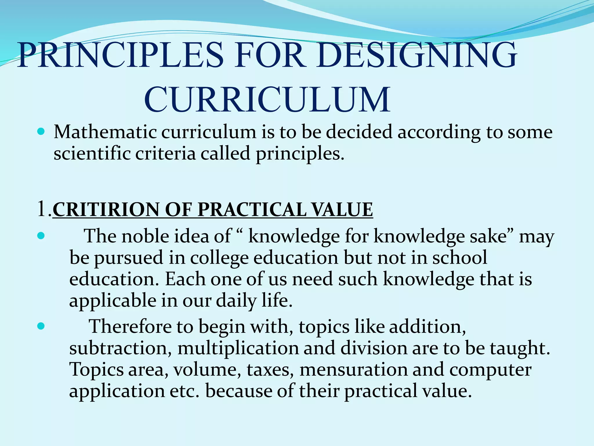 PRINCIPLES FOR DESIGNING
CURRICULUM
 Mathematic curriculum is to be decided according to some
scientific criteria called principles.
1.CRITIRION OF PRACTICAL VALUE
 The noble idea of “ knowledge for knowledge sake” may
be pursued in college education but not in school
education. Each one of us need such knowledge that is
applicable in our daily life.
 Therefore to begin with, topics like addition,
subtraction, multiplication and division are to be taught.
Topics area, volume, taxes, mensuration and computer
application etc. because of their practical value.
 