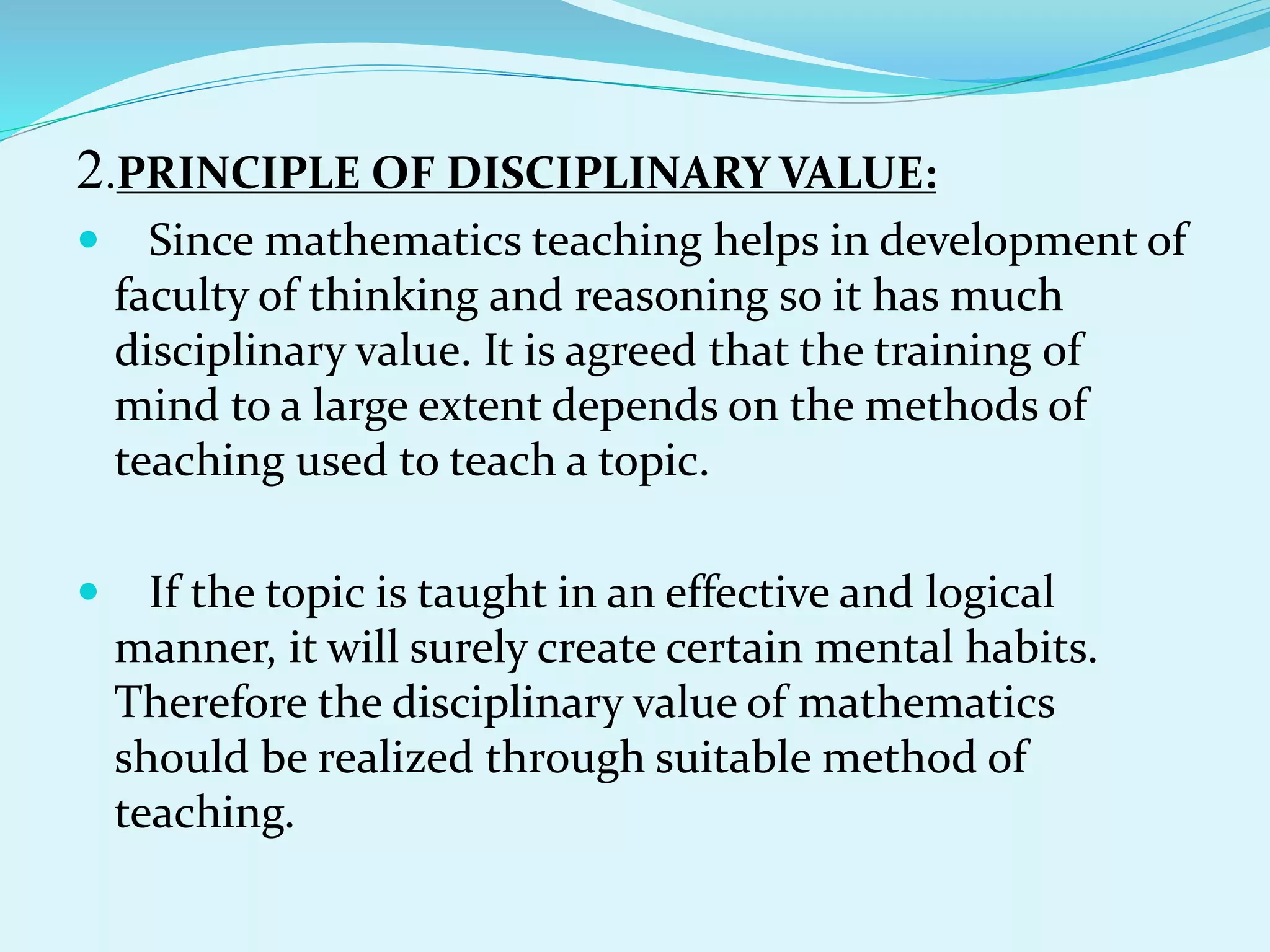 2.PRINCIPLE OF DISCIPLINARY VALUE:
 Since mathematics teaching helps in development of
faculty of thinking and reasoning so it has much
disciplinary value. It is agreed that the training of
mind to a large extent depends on the methods of
teaching used to teach a topic.
 If the topic is taught in an effective and logical
manner, it will surely create certain mental habits.
Therefore the disciplinary value of mathematics
should be realized through suitable method of
teaching.
 