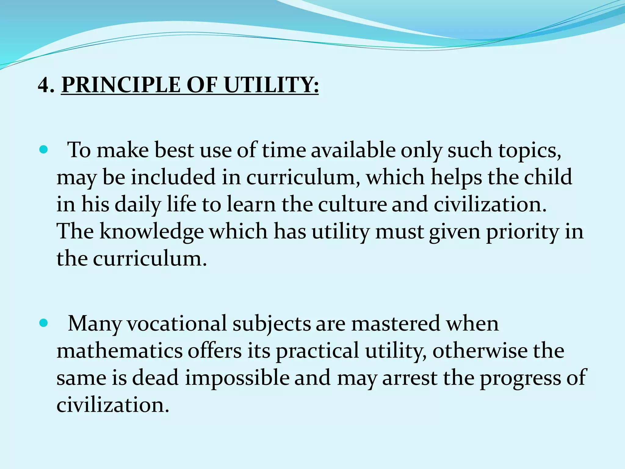 4. PRINCIPLE OF UTILITY:
 To make best use of time available only such topics,
may be included in curriculum, which helps the child
in his daily life to learn the culture and civilization.
The knowledge which has utility must given priority in
the curriculum.
 Many vocational subjects are mastered when
mathematics offers its practical utility, otherwise the
same is dead impossible and may arrest the progress of
civilization.
 