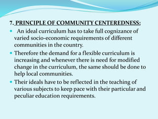 7. PRINCIPLE OF COMMUNITY CENTEREDNESS:
 An ideal curriculum has to take full cognizance of
varied socio-economic requirements of different
communities in the country.
 Therefore the demand for a flexible curriculum is
increasing and whenever there is need for modified
change in the curriculum, the same should be done to
help local communities.
 Their ideals have to be reflected in the teaching of
various subjects to keep pace with their particular and
peculiar education requirements.
 