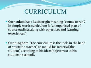 CURRICULUM
 Curriculum has a Latin origin meaning “course to run”.
In simple words curriculum is “an organised plan of
course outlines along with objectives and learning
experiences”.
 Cunningham- The curriculum is the tools in the hand
of artist(the teacher) to mould his material(the
student) according to his ideas(objectives) in his
studio(the school).
 