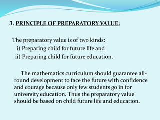 3. PRINCIPLE OF PREPARATORY VALUE:
The preparatory value is of two kinds:
i) Preparing child for future life and
ii) Preparing child for future education.
The mathematics curriculum should guarantee all-
round development to face the future with confidence
and courage because only few students go in for
university education. Thus the preparatory value
should be based on child future life and education.
 